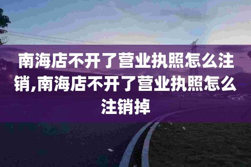 南海店不开了营业执照怎么注销,南海店不开了营业执照怎么注销掉