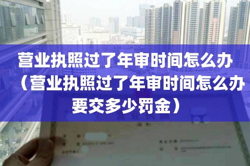 营业执照过了年审时间怎么办（营业执照过了年审时间怎么办要交多少罚金）