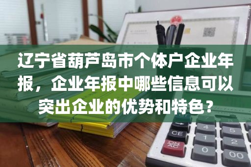 辽宁省葫芦岛市个体户企业年报，企业年报中哪些信息可以突出企业的优势和特色？