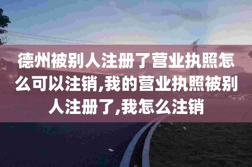 德州被别人注册了营业执照怎么可以注销,我的营业执照被别人注册了,我怎么注销