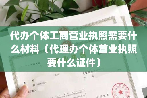 代办个体工商营业执照需要什么材料（代理办个体营业执照要什么证件）