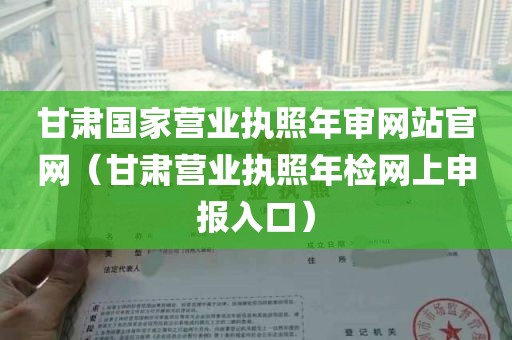 甘肃国家营业执照年审网站官网（甘肃营业执照年检网上申报入口）