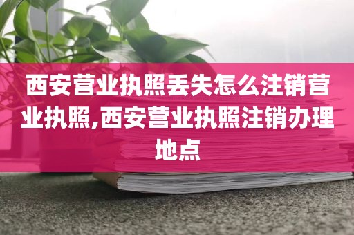 西安营业执照丢失怎么注销营业执照,西安营业执照注销办理地点