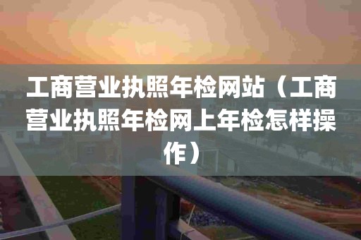 工商营业执照年检网站（工商营业执照年检网上年检怎样操作）