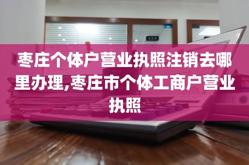 枣庄个体户营业执照注销去哪里办理,枣庄市个体工商户营业执照