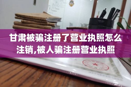 甘肃被骗注册了营业执照怎么注销,被人骗注册营业执照