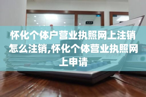 怀化个体户营业执照网上注销怎么注销,怀化个体营业执照网上申请