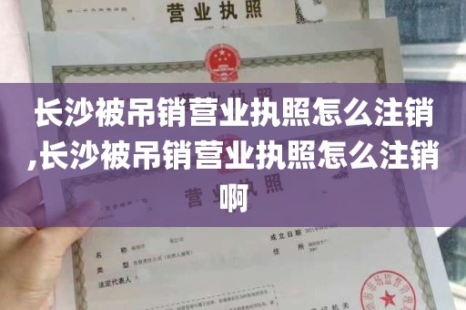 长沙被吊销营业执照怎么注销,长沙被吊销营业执照怎么注销啊