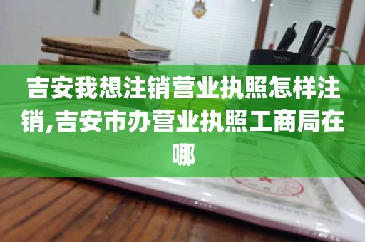 吉安我想注销营业执照怎样注销,吉安市办营业执照工商局在哪