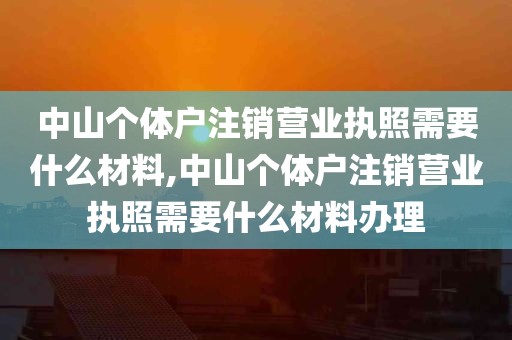 中山个体户注销营业执照需要什么材料,中山个体户注销营业执照需要什么材料办理