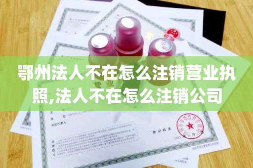 鄂州法人不在怎么注销营业执照,法人不在怎么注销公司