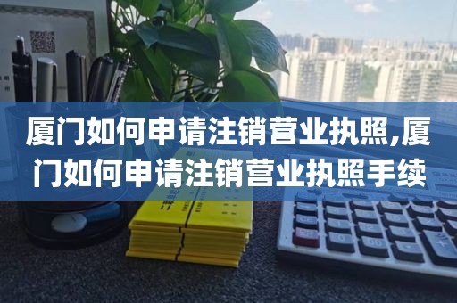 厦门如何申请注销营业执照,厦门如何申请注销营业执照手续