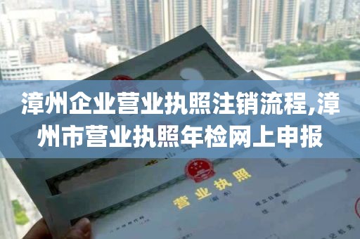 漳州企业营业执照注销流程,漳州市营业执照年检网上申报