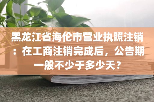 黑龙江省海伦市营业执照注销：在工商注销完成后，公告期一般不少于多少天？