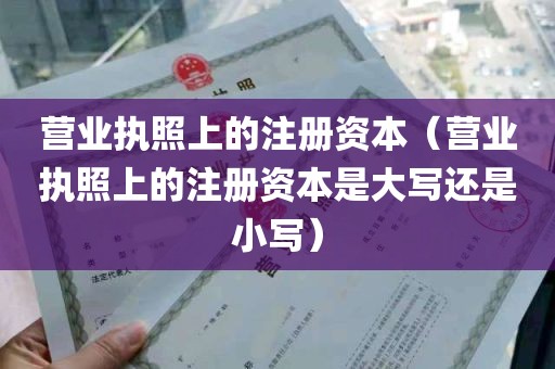 营业执照上的注册资本（营业执照上的注册资本是大写还是小写）