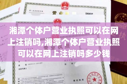 湘潭个体户营业执照可以在网上注销吗,湘潭个体户营业执照可以在网上注销吗多少钱