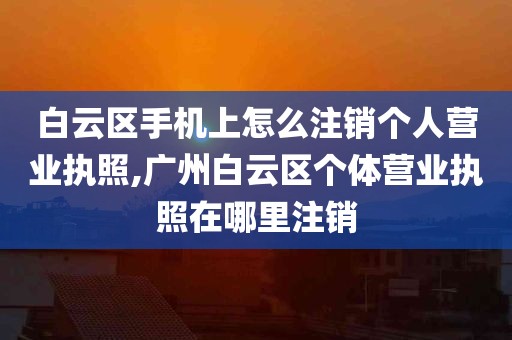 白云区手机上怎么注销个人营业执照,广州白云区个体营业执照在哪里注销