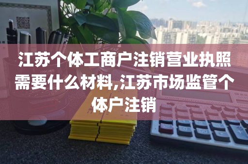 江苏个体工商户注销营业执照需要什么材料,江苏市场监管个体户注销