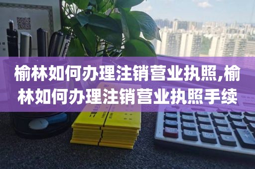 榆林如何办理注销营业执照,榆林如何办理注销营业执照手续