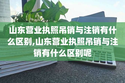 山东营业执照吊销与注销有什么区别,山东营业执照吊销与注销有什么区别呢