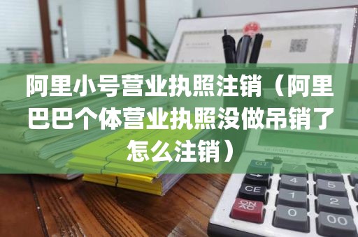 阿里小号营业执照注销（阿里巴巴个体营业执照没做吊销了怎么注销）