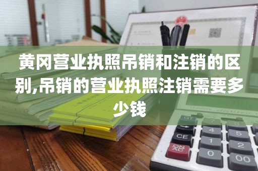 黄冈营业执照吊销和注销的区别,吊销的营业执照注销需要多少钱