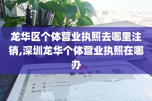 龙华区个体营业执照去哪里注销,深圳龙华个体营业执照在哪办