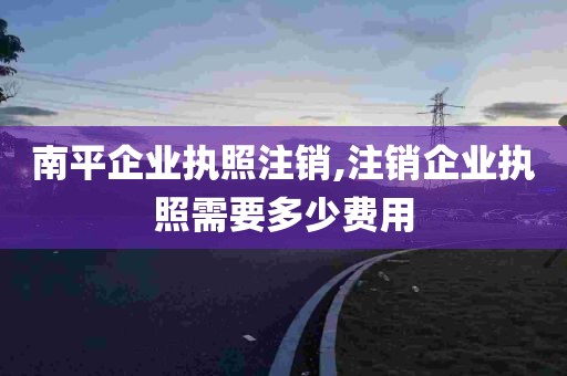 南平企业执照注销,注销企业执照需要多少费用