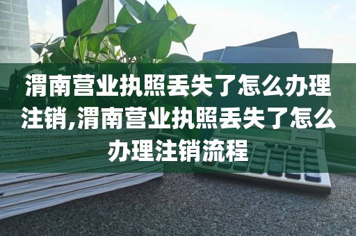 渭南营业执照丢失了怎么办理注销,渭南营业执照丢失了怎么办理注销流程