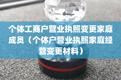 个体工商户营业执照变更家庭成员（个体户营业执照家庭经营变更材料）