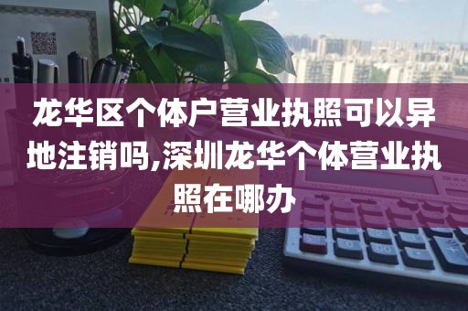 龙华区个体户营业执照可以异地注销吗,深圳龙华个体营业执照在哪办