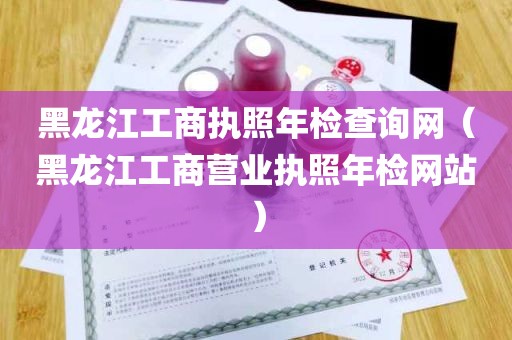 黑龙江工商执照年检查询网（黑龙江工商营业执照年检网站）