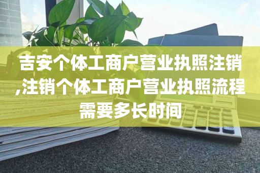 吉安个体工商户营业执照注销,注销个体工商户营业执照流程需要多长时间