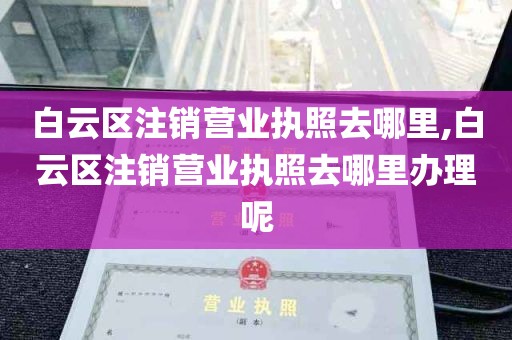 白云区注销营业执照去哪里,白云区注销营业执照去哪里办理呢