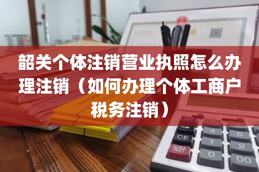 韶关个体注销营业执照怎么办理注销（如何办理个体工商户税务注销）