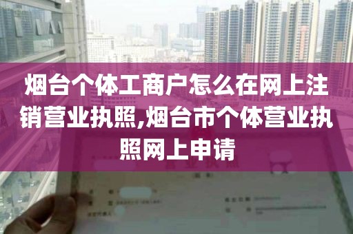 烟台个体工商户怎么在网上注销营业执照,烟台市个体营业执照网上申请