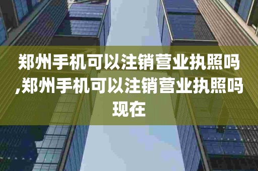 郑州手机可以注销营业执照吗,郑州手机可以注销营业执照吗现在