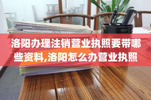 洛阳办理注销营业执照要带哪些资料,洛阳怎么办营业执照