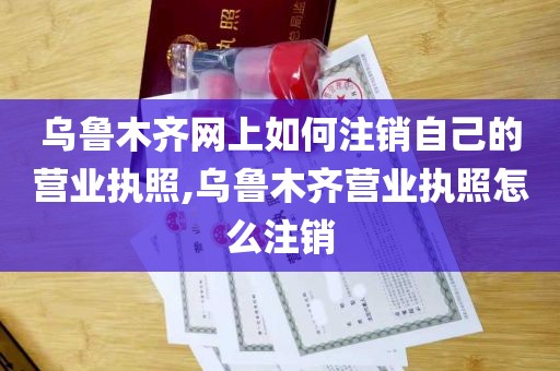 乌鲁木齐网上如何注销自己的营业执照,乌鲁木齐营业执照怎么注销