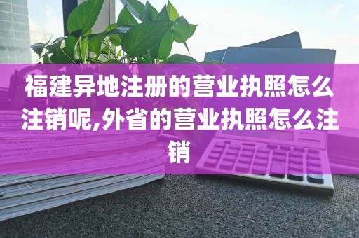 福建异地注册的营业执照怎么注销呢,外省的营业执照怎么注销