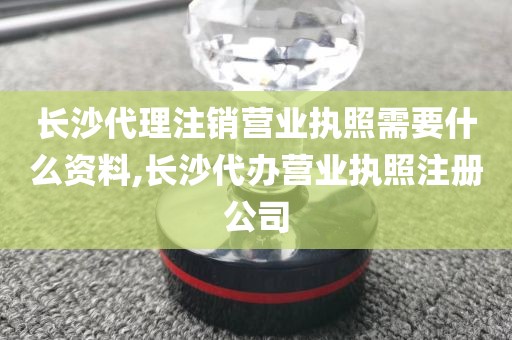 长沙代理注销营业执照需要什么资料,长沙代办营业执照注册公司