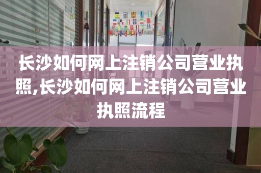 长沙如何网上注销公司营业执照,长沙如何网上注销公司营业执照流程