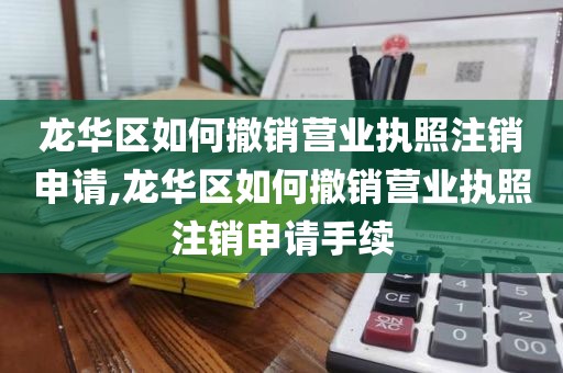 龙华区如何撤销营业执照注销申请,龙华区如何撤销营业执照注销申请手续