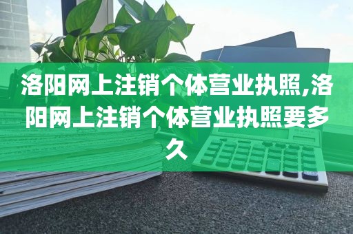 洛阳网上注销个体营业执照,洛阳网上注销个体营业执照要多久