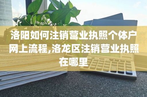 洛阳如何注销营业执照个体户网上流程,洛龙区注销营业执照在哪里