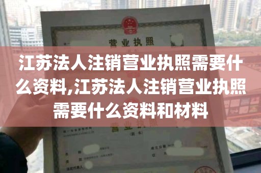 江苏法人注销营业执照需要什么资料,江苏法人注销营业执照需要什么资料和材料