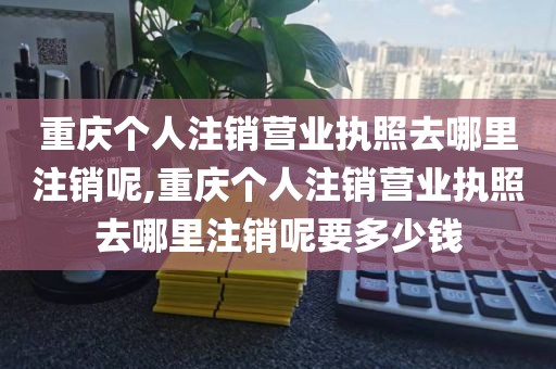 重庆个人注销营业执照去哪里注销呢,重庆个人注销营业执照去哪里注销呢要多少钱
