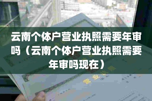 云南个体户营业执照需要年审吗（云南个体户营业执照需要年审吗现在）