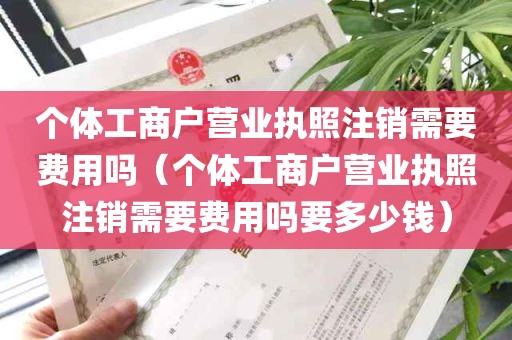 个体工商户营业执照注销需要费用吗（个体工商户营业执照注销需要费用吗要多少钱）