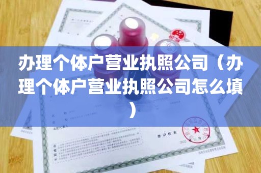 办理个体户营业执照公司（办理个体户营业执照公司怎么填）